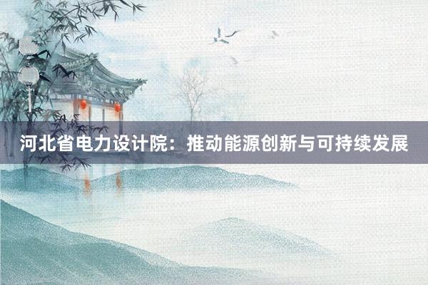 河北省电力设计院：推动能源创新与可持续发展