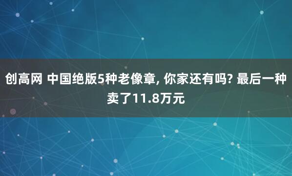 创高网 中国绝版5种老像章, 你家还有吗? 最后一种卖了11.8万元
