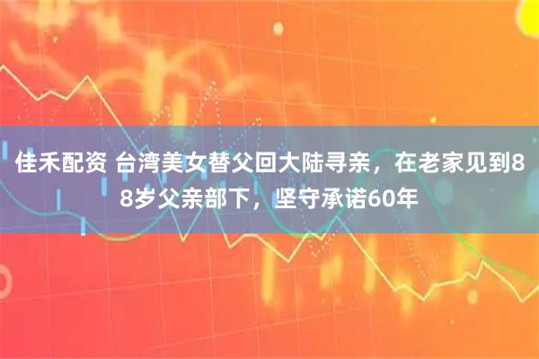 佳禾配资 台湾美女替父回大陆寻亲，在老家见到88岁父亲部下，坚守承诺60年