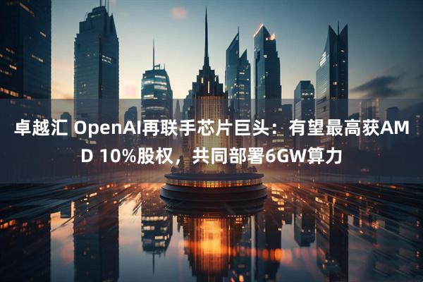 卓越汇 OpenAI再联手芯片巨头：有望最高获AMD 10%股权，共同部署6GW算力