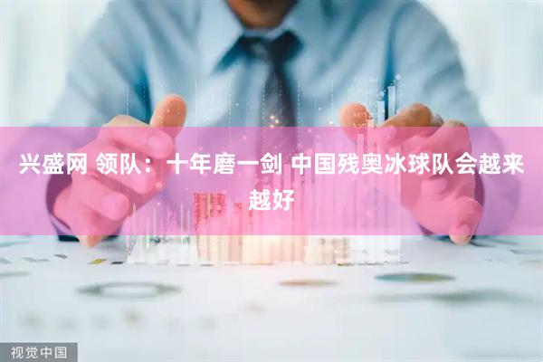 兴盛网 领队：十年磨一剑 中国残奥冰球队会越来越好
