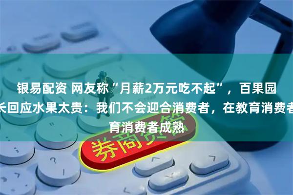 银易配资 网友称“月薪2万元吃不起”，百果园董事长回应水果太贵：我们不会迎合消费者，在教育消费者成熟