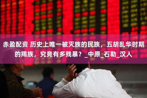 赤盈配资 历史上唯一被灭族的民族，五胡乱华时期的羯族，究竟有多残暴？_中原_石勒_汉人