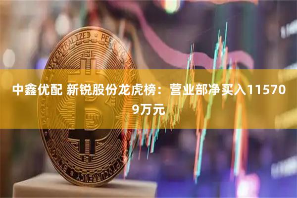 中鑫优配 新锐股份龙虎榜：营业部净买入115709万元