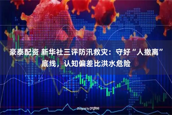 豪泰配资 新华社三评防汛救灾：守好“人撤离”底线，认知偏差比洪水危险